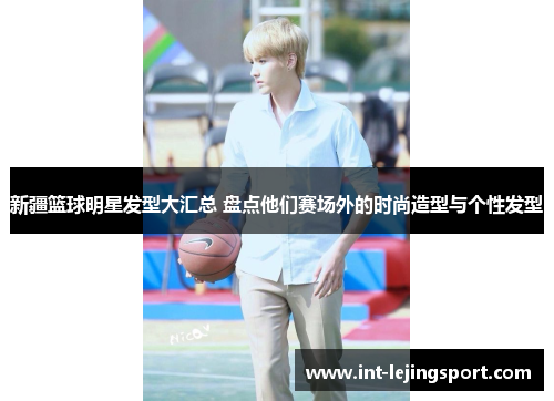 新疆篮球明星发型大汇总 盘点他们赛场外的时尚造型与个性发型