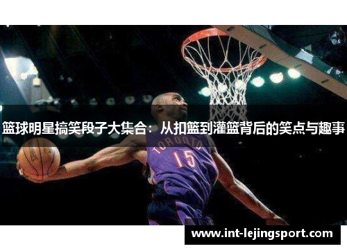 篮球明星搞笑段子大集合：从扣篮到灌篮背后的笑点与趣事