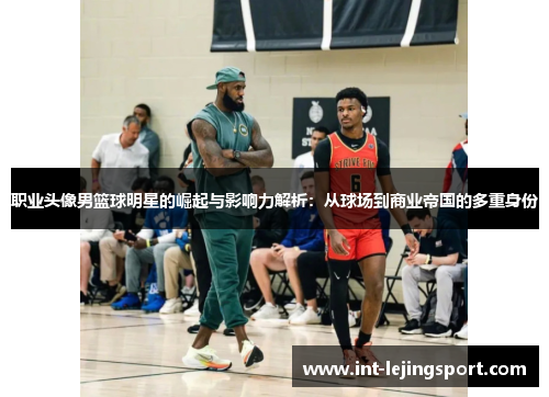 职业头像男篮球明星的崛起与影响力解析：从球场到商业帝国的多重身份