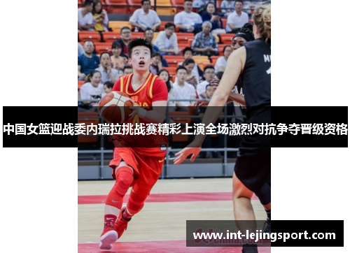 中国女篮迎战委内瑞拉挑战赛精彩上演全场激烈对抗争夺晋级资格