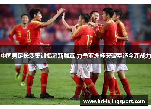 中国男足长沙集训揭幕新篇章 力争亚洲杯突破塑造全新战力