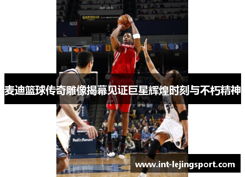 麦迪篮球传奇雕像揭幕见证巨星辉煌时刻与不朽精神
